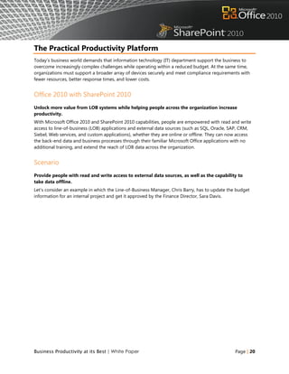 The Practical Productivity Platform
Today‟s business world demands that information technology (IT) department support the business to
overcome increasingly complex challenges while operating within a reduced budget. At the same time,
organizations must support a broader array of devices securely and meet compliance requirements with
fewer resources, better response times, and lower costs.


Office 2010 with SharePoint 2010
Unlock more value from LOB systems while helping people across the organization increase
productivity.
With Microsoft Office 2010 and SharePoint 2010 capabilities, people are empowered with read and write
access to line-of-business (LOB) applications and external data sources (such as SQL, Oracle, SAP, CRM,
Siebel, Web services, and custom applications), whether they are online or offline. They can now access
the back-end data and business processes through their familiar Microsoft Office applications with no
additional training, and extend the reach of LOB data across the organization.


Scenario
Provide people with read and write access to external data sources, as well as the capability to
take data offline.
Let‟s consider an example in which the Line-of-Business Manager, Chris Barry, has to update the budget
information for an internal project and get it approved by the Finance Director, Sara Davis.




Business Productivity at its Best | White Paper                                                Page | 20
 