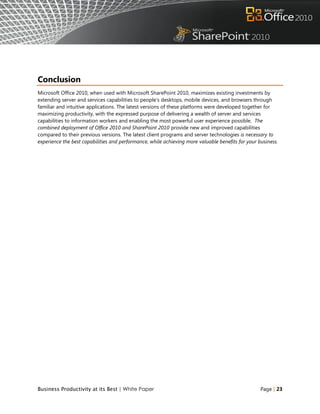 Conclusion
Microsoft Office 2010, when used with Microsoft SharePoint 2010, maximizes existing investments by
extending server and services capabilities to people‟s desktops, mobile devices, and browsers through
familiar and intuitive applications. The latest versions of these platforms were developed together for
maximizing productivity, with the expressed purpose of delivering a wealth of server and services
capabilities to information workers and enabling the most powerful user experience possible. The
combined deployment of Office 2010 and SharePoint 2010 provide new and improved capabilities
compared to their previous versions. The latest client programs and server technologies is necessary to
experience the best capabilities and performance, while achieving more valuable benefits for your business.




Business Productivity at its Best | White Paper                                                    Page | 23
 