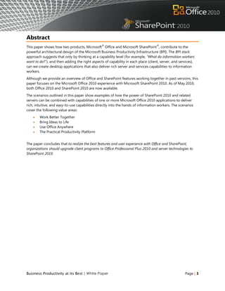 Abstract
                                                ®                                  ®
This paper shows how two products, Microsoft Office and Microsoft SharePoint , contribute to the
powerful architectural design of the Microsoft Business Productivity Infrastructure (BPI). The BPI stack
approach suggests that only by thinking at a capability level (for example, “What do information workers
want to do?”), and then adding the right aspects of capability in each place (client, server, and services),
can we create desktop applications that also deliver rich server and services capabilities to information
workers.
Although we provide an overview of Office and SharePoint features working together in past versions, this
paper focuses on the Microsoft Office 2010 experience with Microsoft SharePoint 2010. As of May 2010,
both Office 2010 and SharePoint 2010 are now available.
The scenarios outlined in this paper show examples of how the power of SharePoint 2010 and related
servers can be combined with capabilities of one or more Microsoft Office 2010 applications to deliver
rich, intuitive, and easy-to-use capabilities directly into the hands of information workers. The scenarios
cover the following value areas:
       Work Better Together
       Bring Ideas to Life
       Use Office Anywhere
       The Practical Productivity Platform


The paper concludes that to realize the best features and user experience with Office and SharePoint,
organizations should upgrade client programs to Office Professional Plus 2010 and server technologies to
SharePoint 2010.




Business Productivity at its Best | White Paper                                                       Page | 3
 