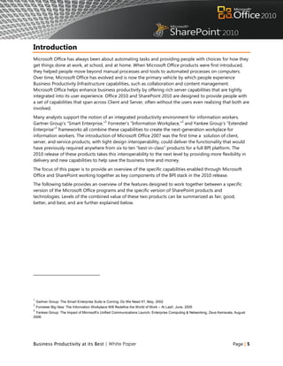 Introduction
Microsoft Office has always been about automating tasks and providing people with choices for how they
get things done at work, at school, and at home. When Microsoft Office products were first introduced,
they helped people move beyond manual processes and tools to automated processes on computers.
Over time, Microsoft Office has evolved and is now the primary vehicle by which people experience
Business Productivity Infrastructure capabilities, such as collaboration and content management.
Microsoft Office helps enhance business productivity by offering rich server capabilities that are tightly
integrated into its user experience. Office 2010 and SharePoint 2010 are designed to provide people with
a set of capabilities that span across Client and Server, often without the users even realizing that both are
involved.
Many analysts support the notion of an integrated productivity environment for information workers.
                                     1                                      2
Gartner Group‟s “Smart Enterprise,” Forrester‟s “Information Workplace,” and Yankee Group‟s “Extended
           3
Enterprise” frameworks all combine these capabilities to create the next-generation workplace for
information workers. The introduction of Microsoft Office 2007 was the first time a solution of client,
server, and service products, with tight design interoperability, could deliver the functionality that would
have previously required anywhere from six to ten “best-in-class” products for a full BPI platform. The
2010 release of these products takes this interoperability to the next level by providing more flexibility in
delivery and new capabilities to help save the business time and money.
The focus of this paper is to provide an overview of the specific capabilities enabled through Microsoft
Office and SharePoint working together as key components of the BPI stack in the 2010 release.
The following table provides an overview of the features designed to work together between a specific
version of the Microsoft Office programs and the specific version of SharePoint products and
technologies. Levels of the combined value of these two products can be summarized as fair, good,
better, and best, and are further explained below.




1
    Gartner Group: The Smart Enterprise Suite is Coming: Do We Need It?, May, 2002
2
    Forrester Big Idea: The Information Workplace Will Redefine the World of Work – At Last!, June, 2005
3
 Yankee Group: The Impact of Microsoft’s Unified Communications Launch, Enterprise Computing & Networking, Zeus Kerravala, August
2006




Business Productivity at its Best | White Paper                                                                          Page | 5
 