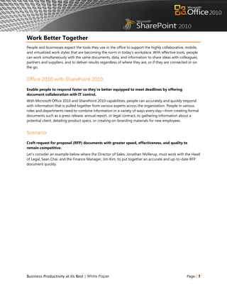 Work Better Together
People and businesses expect the tools they use in the office to support the highly collaborative, mobile,
and virtualized work styles that are becoming the norm in today's workplace. With effective tools, people
can work simultaneously with the same documents, data, and information to share ideas with colleagues,
partners and suppliers, and to deliver results regardless of where they are, or if they are connected or on
the go.


Office 2010 with SharePoint 2010
Enable people to respond faster so they're better equipped to meet deadlines by offering
document collaboration with IT control.
With Microsoft Office 2010 and SharePoint 2010 capabilities, people can accurately and quickly respond
with information that is pulled together from various experts across the organization. People in various
roles and departments need to combine information in a variety of ways every day—from creating formal
documents such as a press release, annual report, or legal contract, to gathering information about a
potential client, detailing product specs, or creating on-boarding materials for new employees.


Scenario
Craft request for proposal (RFP) documents with greater speed, effectiveness, and quality to
remain competitive.
Let‟s consider an example below where the Director of Sales, Jonathan Mollerup, must work with the Head
of Legal, Sean Chai, and the Finance Manager, Jim Kim, to put together an accurate and up-to-date RFP
document quickly.




Business Productivity at its Best | White Paper                                                     Page | 7
 