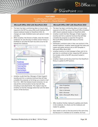 FEATURES
                                   Co-authoring Documents and Presentations
                                    Author Highlights in a Shared Notebook

    Microsoft Office 2010 with SharePoint 2010                    Microsoft Office 2007 with SharePoint 2010

   The team has been contributing ideas on how to best          The team has been contributing ideas on how to best
    respond to the RFP by using a Microsoft OneNote 2010          respond to the RFP by using a Microsoft Office OneNote
    shared notebook hosted on SharePoint 2010. As                 2007 shared notebook hosted on SharePoint 2010.
    changes are made, OneNote tracks each person‟s notes         Jonathan recalls that Dan, Manager of Sales Support,
    and edits.                                                    recently sent him a customer brochure that will help
   When Jonathan, the Director of Sales, views the shared        complete the proposal, so searches through his
    notebook, he uses the easy-to-follow version history in       Microsoft Office Outlook 2007 inbox to find the
    OneNote to see what the team has done since he last           attachment.
    opened the notebook.                                         Individuals contribute notes in their own sections in the
                                                                  shared notebook. Jonathan reads through the notes and
                                                                  copies and pastes sections into an RFP template in
                                                                  Microsoft Office Word 2007.
                                                                 Jonathan sends an e-mail message to Sean and Jim to
                                                                  ask them to contribute to their respective RFP sections.
                                                                  He includes a link to the RFP document hosted in
                                                                  SharePoint.
                                                                 Jonathan checks out the document from the SharePoint
                                                                  library to update his RFP sections.




   Jonathan recalls that Dan, Manager of Sales Support,
    recently sent him a customer brochure that will help
    complete the proposal, so he brings up a recent e-mail
    from him. With the Outlook Social Connector, he can
    view all the communication he has had with Dan,
    including e-mail attachments. This makes it easy for
    Jonathan to find the message where Dan sent the latest
    version of the brochure.




                                                                 After Jonathan finishes making his updates and checks
                                                                  in the notebook, Jim checks out the notebook and
                                                                  makes his updates.

                                                                 Sean needs to work on the document at the same time,
                                                                  but because it is checked out to Jonathan, he must



Business Productivity at its Best | White Paper                                                              Page | 8
 