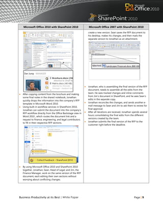 Microsoft Office 2010 with SharePoint 2010                    Microsoft Office 2007 with SharePoint 2010

                                                                  create a new version. Sean saves the RFP document to
                                                                  his desktop, makes his changes, and then mails the
                                                                  separate version to Jonathan as an attachment.




                                                                 Jonathan, who is assembling the final version of the RFP
                                                                  document, needs to assemble all the edits from the
                                                                  team. He sees tracked changes and inline comments
   After copying content from the brochure and making
                                                                  from Jim‟s document in SharePoint, and he sees Sean‟s
    some final notes in the shared notebook, Jonathan
                                                                  edits in the separate copy.
    quickly drops the information into the company‟s RFP
                                                                 Jonathan reconciles the changes, and sends another e-
    template in Microsoft Word 2010.
                                                                  mail message to Sean and Jim to ask them to review for
   Using built-in workflow services in SharePoint 2010,
                                                                  final approval.
    Jonathan can submit the document into the company‟s
                                                                 After all iterations are received, Jonathan spends several
    RFP workflow directly from the Office Backstage view in
                                                                  hours consolidating the final edits from the different
    Word 2010 , which routes the document link and a
                                                                  versions created by the team.
    request to finance, engineering, and legal contributors
                                                                 Jonathan submits the final version of the RFP to the
    to fill in their respective RFP sections.
                                                                  customer right before the deadline.




   By using Microsoft Office 2010 and SharePoint 2010
    together, Jonathan; Sean, Head of Legal; and Jim, the
    Finance Manager, work on the same version of the RFP
    document, each editing their own sections without
    worrying about conflicting changes.




Business Productivity at its Best | White Paper                                                                Page | 9
 