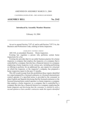 AMENDED IN ASSEMBLY MARCH 31, 2004

          CALIFORNIA LEGISLATURE—2003–04 REGULAR SESSION


ASSEMBLY BILL                                                  No. 2142


            Introduced by Assembly Member Houston


                           February 18, 2004




  An act to amend Section 7197 of, and to add Section 7197.5 to, the
Business and Professions Code, relating to home inspectors.

                       LEGISLATIVE COUNSEL’S DIGEST
   AB 2142, as amended, Houston. Home inspectors.
   Existing law regulates a person who performs certain home
inspections for a fee.
   Existing law provides that it is an unfair business practice for a home
inspector, a company that employs the inspector, or a company that is
controlled by a company that also has a financial interest in a company
employing a home inspector, to do various acts, including performing
or offering to perform, for an additional fee, any repairs to a structure
on which the inspector, or the inspector’s company, has prepared a
home inspection report in the past 12 months.
   This bill would exempt from this prohibition those repairs identified
in a report prepared by a licensed contractor or a licensed structural pest
control operator if a specified notice is provided to the consumer in
plain English and Spanish disclosing that the licensed contractor or the
licensed structural pest control operator is a home inspector, a company
that employs a home inspector, or a company that is controlled by a
company that also has a financial interest in a company employing the
home inspector and disclosing that the consumer is entitled to seek a
second opinion or have another contractor make the repairs identified

                                                                        98
 