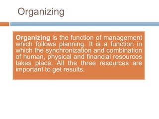 Organizing

Organizing is the function of management
which follows planning. It is a function in
which the synchronization and combination
of human, physical and financial resources
takes place. All the three resources are
important to get results.
 