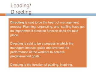 Leading/
Directing
Directing is said to be the heart of management
process. Planning, organizing, and staffing have got
no importance if direction function does not take
place.

Directing is said to be a process in which the
managers instruct, guide and oversee the
performance of the workers to achieve
predetermined goals.

Directing is the function of guiding, inspiring,
overseeing and instructing people towards
 