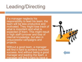 Leading/Directing

If a manager neglects his
responsibility to lead his team, the
team will be less productive and
motivated. They might lose track of
what is important and what is
expected of them. This might result
in high staff turnover and loss of
internal knowledge, but also in
unsuccessful campaigns and
projects.
Without a good team, a manager
will find it hard to achieve business
success. And without being a good
manager and leading the team, a
manager will find it hard to have a
good team.
 