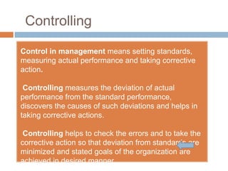 Controlling

Control in management means setting standards,
measuring actual performance and taking corrective
action.

 Controlling measures the deviation of actual
performance from the standard performance,
discovers the causes of such deviations and helps in
taking corrective actions.

 Controlling helps to check the errors and to take the
corrective action so that deviation from standards are
minimized and stated goals of the organization are
achieved in desired manner.
 