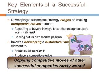 Key Elements of a Successful
Strategy
   Developing a successful strategy hinges on making
    competitive moves aimed at
       Appealing to buyers in ways to set the enterprise apart
        from rivals and
       Carving out its own market position
   Involves developing a distinctive “aha”
    element to
       Attract customers and
       Produce a competitive edge
        Copying competitive moves of other
        successful companies rarely works!
 