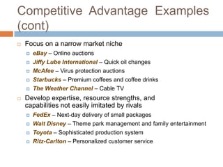 Competitive Advantage Examples
(cont)
   Focus on a narrow market niche
       eBay – Online auctions
       Jiffy Lube International – Quick oil changes
       McAfee – Virus protection auctions
       Starbucks – Premium coffees and coffee drinks
       The Weather Channel – Cable TV
   Develop expertise, resource strengths, and
    capabilities not easily imitated by rivals
       FedEx – Next-day delivery of small packages
       Walt Disney – Theme park management and family entertainment
       Toyota – Sophisticated production system
       Ritz-Carlton – Personalized customer service
 