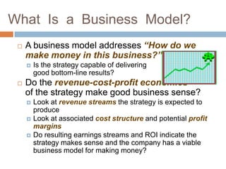 What Is a Business Model?
    A business model addresses “How do we
     make money in this business?”
        Is the strategy capable of delivering
         good bottom-line results?
    Do the revenue-cost-profit economics
     of the strategy make good business sense?
        Look at revenue streams the strategy is expected to
         produce
        Look at associated cost structure and potential profit
         margins
        Do resulting earnings streams and ROI indicate the
         strategy makes sense and the company has a viable
         business model for making money?
 
