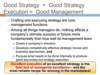 Good Strategy + Good Strategy
Execution = Good Management
    Crafting and executing strategy are core
     management functions
    Among all things managers do, nothing affects a
     company’s ultimate success or failure more
     fundamentally than how well its management team
         Charts a company’s direction,
         Develops competitively effective strategic moves and
          business approaches, and
         Pursues what needs to be done internally to produce
          good day-in/day-out strategy execution
  Excellent execution of an excellent strategy is the
    best test of managerial excellence – and the
  most reliable recipe for winning in the marketplace!
 