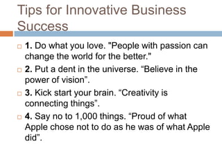 Tips for Innovative Business
Success
   1. Do what you love. "People with passion can
    change the world for the better."
   2. Put a dent in the universe. “Believe in the
    power of vision”.
   3. Kick start your brain. “Creativity is
    connecting things”.
   4. Say no to 1,000 things. “Proud of what
    Apple chose not to do as he was of what Apple
    did”.
 