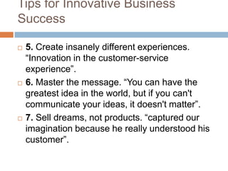 Tips for Innovative Business
Success

   5. Create insanely different experiences.
    “Innovation in the customer-service
    experience”.
   6. Master the message. “You can have the
    greatest idea in the world, but if you can't
    communicate your ideas, it doesn't matter”.
   7. Sell dreams, not products. “captured our
    imagination because he really understood his
    customer”.
 
