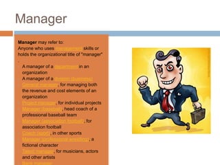 Manager
Manager may refer to:
Anyone who uses management skills or
holds the organizational title of "manager"
.
• A manager of a department in an
  organization
• A manager of a division (business)
• General manager, for managing both
  the revenue and cost elements of an
  organization
• Project manager, for individual projects
• Manager (baseball), head coach of a
  professional baseball team
• Manager (association football), for
  association football
• Coach (sport), in other sports
• Manager (professional wrestling), a
  fictional character
• Talent manager, for musicians, actors
  and other artists
• Bank manager
 