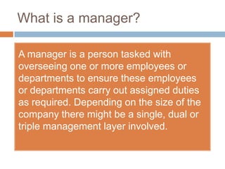 What is a manager?

A manager is a person tasked with
overseeing one or more employees or
departments to ensure these employees
or departments carry out assigned duties
as required. Depending on the size of the
company there might be a single, dual or
triple management layer involved.
 