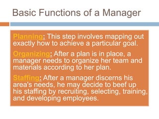 Basic Functions of a Manager

Planning: This step involves mapping out
exactly how to achieve a particular goal.
Organizing: After a plan is in place, a
manager needs to organize her team and
materials according to her plan.
Staffing: After a manager discerns his
area's needs, he may decide to beef up
his staffing by recruiting, selecting, training,
and developing employees.
 