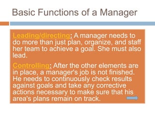 Basic Functions of a Manager

Leading/directing: A manager needs to
do more than just plan, organize, and staff
her team to achieve a goal. She must also
lead.
Controlling: After the other elements are
in place, a manager's job is not finished.
He needs to continuously check results
against goals and take any corrective
actions necessary to make sure that his
area's plans remain on track.
 