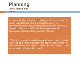 Planning
“Well plan is half
done”


- means looking ahead and chalking out future courses of
action to be followed. It is a preparatory step. It is a
systematic activity which determines when, how and who is
going to perform a specific job. Planning is a detailed
programme regarding future courses of action.



“Planning is deciding in advance what to do, how to do and
who is to do it. Planning bridges the gap between where we
are to where we want to go. It makes possible things to occur
which would not otherwise occur”.
 
