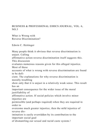 BUSINESS & PROFESSIONAL EIHICS JOURNAL, VOL. 6,
NO.3
What is Wrong with
Reverse Discrimination?
Edwin C. Hettinger
Many people think it obvious that reverse discrimination is
unjust. Calling
affirmative action reverse discrimination itself suggests this.
This discussion
evaluates numerous reasons given for this alleged injustice.
Most of these
accounts of what is wrong with reverse discrimination are found
to be defi-
cient. The explanations for why reverse discrimination is
morally troubling
show only that it is unjust in a relatively weak sense. This result
has an
important consequence for the wider issue of the moral
justifiability of
affirmative action. If social policies which involve minor
injustice are
permissible (and perhaps required) when they are required in
order to
overcome much greater injustice, then the mild injustice of
reverse dis-
imination is easily overridden by its contribution to the
important social goal
of dismantling our sexual and racial caste system.!
 