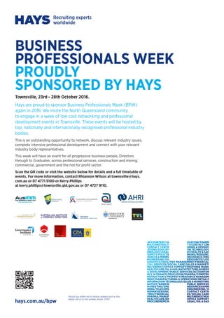 BUSINESS
PROFESSIONALS WEEK
PROUDLY
SPONSORED BY HAYS
Townsville, 23rd - 28th October 2016.
Hays are proud to sponsor Business Professionals Week (BPW)
again in 2016. We invite the North Queensland community
to engage in a week of low cost networking and professional
development events in Townsville. These events will be hosted by
top, nationally and internationally recognised professional industry
bodies.
This is an outstanding opportunity to network, discuss relevant industry issues,
complete intensive professional development and connect with your relevant
industry body representatives.
This week will have an event for all progressive business people, Directors
through to Graduates, across professional services, construction and mining,
commercial, government and the not for profit sector.
Scan the QR code or visit the website below for details and a full timetable of
events. For more information, contact Rhiannon Wilson at townsville@hays.
com.au or 07 4771 5100 or Kerry Phillips
at kerry.phillips@townsville.qld.gov.au or 07 4727 9110.
hays.com.au/bpw
Should you prefer not to receive updates such as this,
please call us on the number shown. 27267
 