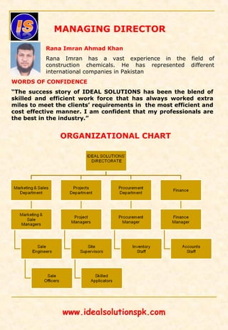 ORGANIZATIONAL CHART
Rana Imran Ahmad Khan
Rana Imran has a vast experience in the field of
construction chemicals. He has represented different
international companies in Pakistan
MANAGING DIRECTOR
WORDS OF CONFIDENCE
“The success story of IDEAL SOLUTIONS has been the blend of
skilled and efficient work force that has always worked extra
miles to meet the clients’ requirements in the most efficient and
cost effective manner. I am confident that my professionals are
the best in the industry.”
www.idealsolutionspk.com
 