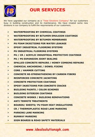 OUR SERVICES
We have upgraded our company as a “Total Solutions Company” for our customers
busy in building construction and its maintenance. We have created some new
divisions in our company to fulfill the requirements of our customers.
 WATERPROOFING BY CHEMICAL COATINGS
 WATERPROOFING BY BITUMEN EMULSION COATINGS
 WATERPROOFING BY BITUMEN MEMBRANES
 PU FOAM INJECTIONS FOR WATER LEAKAGE
 EPOXY INDUSTRIAL FLOORING SYSTEMS
 PU INDUSTRIAL FLOORING SYSTEMS
 PU / CR / ACRYLIC INDUSTRIAL PROTECTIVE COATINGS
 PU / PS EXPANSION JOINT SEALING
 SPALLED CONCRETE REPAIRS / HONEY COMBING REPAIRS
 CHEMICAL ANCHORING / DOWEL FIXING
 CORE / HAMMER CUTTING
 CONCRETE RE-STRENGTHENING BY CARBON FIBERS
 REINFORCED CONCRETE JACKETING
 CONCRETE PROTECTION COATINGS
 EPOXY INJECTIONS FOR CONCRETE CRACKS
 BUILDING PAINTS / COLOR SCHEMES
 BUILDING EXTERIOR COATINGS
 CONCRETE WORKS / BUILDING RENOVATIONS
 ANTI TERMITE TREATMENTS
 BOARDS/ SHEETS/ PU FOAM HEAT INSULATIONS
 CR / THERMOPLASTIC ROAD LANE MARKING
 PARKING LANE MARKING
 RUNWAY MARKING
 SIGN BOARDS & ROAD SAFETY MATERIALS
www.idealsolutionspk.com
 