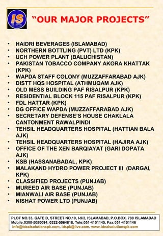 PLOT NO.33, GATE D, STREET NO.10, I-9/2, ISLAMABAD, P.O.BOX. 788 ISLAMABAD
Mobile:0300-5080094, 0322-5064818, Tele:051-4101145, Fax:051-4101146
info@idealsolutionspk.com, idspk@live.com. www.idealsolutionspk.com
• HAIDRI BEVERAGES (ISLAMABAD)
• NORTHERN BOTTLING (PVT) LTD (KPK)
• UCH POWER PLANT (BALUCHISTAN)
• PAKISTAN TOBACCO COMPANY AKORA KHATTAK
(KPK)
• WAPDA STAFF COLONY (MUZZAFFARABAD AJK)
• DISTT HQS HOSPITAL (ATHMUQAM AJK)
• OLD MESS BUILDING PAF RISALPUR (KPK)
• RESIDENTIAL BLOCK 115 PAF RISALPUR (KPK)
• FDL HATTAR (KPK)
• DG OFFICE WAPDA (MUZZAFFARABAD AJK)
• SECRETARY DEFENSE’S HOUSE CHAKLALA
CANTONMENT RAWALPINDI
• TEHSIL HEADQUARTERS HOSPITAL (HATTIAN BALA
AJK)
• TEHSIL HEADQUARTERS HOSPITAL (HAJIRA AJK)
• OFFICE OF THE XEN BARQIAYAT (GARI DOPATA
AJK)
• KSB (HASSANABADAL, KPK)
• MALAKAND HYDRO POWER PROJECT III (DARGAI,
KPK)
• CLASSIFIED PROJECTS (PUNJAB)
• MUREED AIR BASE (PUNJAB)
• MIANWALI AIR BASE (PUNJAB)
• NISHAT POWER LTD (PUNJAB)
“OUR MAJOR PROJECTS”
 