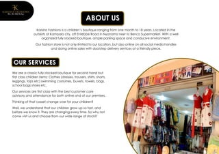 ABOUT US
Karisha Fashions is a children’s boutique ranging from one month to 18 years. Located in the
outskirts of Kampala city, off Entebbe Road in Nyanama next to Benco Supermarket. With a well
organized fully stocked boutique, ample parking space and conducive environment.
Our fashion store is not only limited to our location, but also online on all social media handles
and doing online sales with doorstep delivery services at a friendly piece.
We are a classic fully stocked boutique for second hand but
first class children items: Clothes (dresses, trousers, shirts, shorts,
leggings, tops etc) swimming costumes, Duvets, towels, bags,
school bags shoes etc.
Our services are first class with the best customer care
advisory and attendance for both online and at our premises.
Thinking of that cosset change over for your children?
Well, we understand that our children grow up so fast, and
before we know it. They are changing every time. So why not
come visit us and choose from our wide range of stock?
OUR SERVICES
 