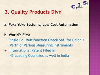 a. Poka Yoke Systems, Low Cost Automation
b. World’s First
Single Pc. Multifunction Check Std. for Calbn /
Verfn of Various Measuring Instruments
 International Patent Filed in
45 Leading Countries as well in India
3. Quality Products Divn
 
