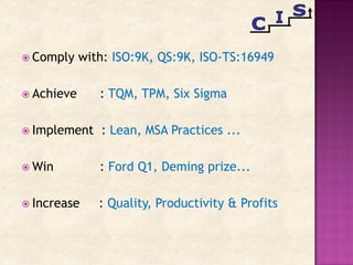  Comply with: ISO:9K, QS:9K, ISO-TS:16949
 Achieve : TQM, TPM, Six Sigma
 Implement : Lean, MSA Practices ...
 Win : Ford Q1, Deming prize...
 Increase : Quality, Productivity & Profits
 