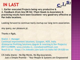 1. Earlier executed Projects being very productive &
2. Feedback (from Grp HR Hd / Plant Heads to Associates) &
practicing results have been Excellent/ very good/very effective at
Pan India locations.
Looking forward to continue/early startup our long term association.
Any query, our pleasure pl.
Thanks n Rgds,
Shalini l Manager
Continual Improvement Solutions, Gurgaon, NCR, India
(Enterprise Profiting Solutions,Upgrdn & Learning & Dev Projects)
097114-99099, www.cisindia.in, cisindia@rediffmail.com
Reach to us - https://in.linkedin.com/pub/cis-india/b0/39/630/en
CIS India shares - No Big Words, No Big Assurances,
Just a Simple Promise - "Your People & Systems are Empowered
 