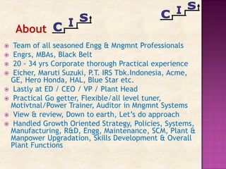  Team of all seasoned Engg & Mngmnt Professionals
 Engrs, MBAs, Black Belt
 20 - 34 yrs Corporate thorough Practical experience
 Eicher, Maruti Suzuki, P.T. IRS Tbk.Indonesia, Acme,
GE, Hero Honda, HAL, Blue Star etc.
 Lastly at ED / CEO / VP / Plant Head
 Practical Go getter, Flexible/all level tuner,
Motivtnal/Power Trainer, Auditor in Mngmnt Systems
 View & review, Down to earth, Let’s do approach
 Handled Growth Oriented Strategy, Policies, Systems,
Manufacturing, R&D, Engg, Maintenance, SCM, Plant &
Manpower Upgradation, Skills Development & Overall
Plant Functions
About
 