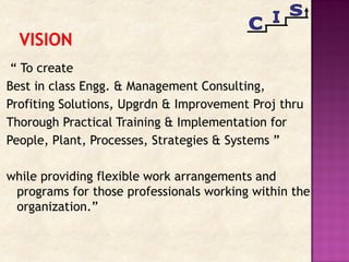 “ To create
Best in class Engg. & Management Consulting,
Profiting Solutions, Upgrdn & Improvement Proj thru
Thorough Practical Training & Implementation for
People, Plant, Processes, Strategies & Systems ”
while providing flexible work arrangements and
programs for those professionals working within the
organization.”
 