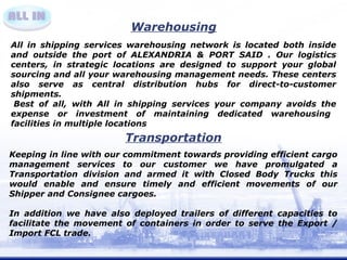 Warehousing 
All in shipping services warehousing network is located both inside 
and outside the port of ALEXANDRIA & PORT SAID . Our logistics 
centers, in strategic locations are designed to support your global 
sourcing and all your warehousing management needs. These centers 
also serve as central distribution hubs for direct-to-customer 
shipments. 
Best of all, with All in shipping services your company avoids the 
expense or investment of maintaining dedicated warehousing 
facilities in multiple locations 
Transportation 
Keeping in line with our commitment towards providing efficient cargo 
management services to our customer we have promulgated a 
Transportation division and armed it with Closed Body Trucks this 
would enable and ensure timely and efficient movements of our 
Shipper and Consignee cargoes. 
In addition we have also deployed trailers of different capacities to 
facilitate the movement of containers in order to serve the Export / 
Import FCL trade. 
 
