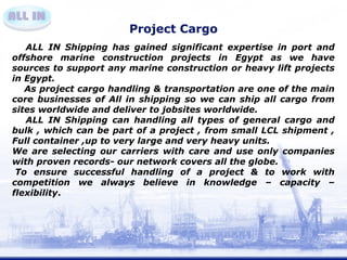 Project Cargo 
ALL IN Shipping has gained significant expertise in port and 
offshore marine construction projects in Egypt as we have 
sources to support any marine construction or heavy lift projects 
in Egypt. 
As project cargo handling & transportation are one of the main 
core businesses of All in shipping so we can ship all cargo from 
sites worldwide and deliver to jobsites worldwide. 
ALL IN Shipping can handling all types of general cargo and 
bulk , which can be part of a project , from small LCL shipment , 
Full container ,up to very large and very heavy units. 
We are selecting our carriers with care and use only companies 
with proven records- our network covers all the globe. 
To ensure successful handling of a project & to work with 
competition we always believe in knowledge – capacity – 
flexibility. 
 