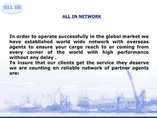 ALL IN NETWORK 
In order to operate successfully in the global market we 
have established world wide network with overseas 
agents to ensure your cargo reach to or coming from 
every corner of the world with high performance 
without any delay . 
To insure that our clients get the service they deserve 
we are counting on reliable network of partner agents 
are: 
 