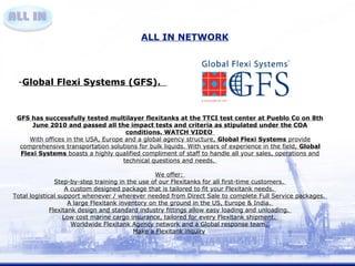 ALL IN NETWORK 
-Global Flexi Systems (GFS). 
GFS has successfully tested multilayer flexitanks at the TTCI test center at Pueblo Co on 8th 
June 2010 and passed all the impact tests and criteria as stipulated under the COA 
conditions. WATCH VIDEO 
With offices in the USA, Europe and a global agency structure, Global Flexi Systems provide 
comprehensive transportation solutions for bulk liquids. With years of experience in the field, Global 
Flexi Systems boasts a highly qualified compliment of staff to handle all your sales, operations and 
technical questions and needs. 
We offer: 
Step-by-step training in the use of our Flexitanks for all first-time customers. 
A custom designed package that is tailored to fit your Flexitank needs. 
Total logistical support whenever / wherever needed from Direct Sale to complete Full Service packages. 
A large Flexitank inventory on the ground in the US, Europe & India. 
Flexitank design and standard industry fittings allow easy loading and unloading. 
Low cost marine cargo insurance, tailored for every Flexitank shipment. 
Worldwide Flexitank Agency network and a Global response team. 
Make a Flexitank inquiry 
 