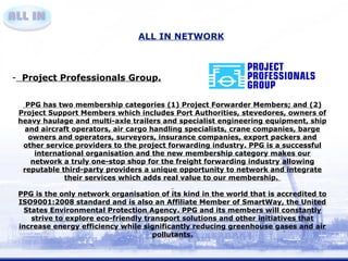 ALL IN NETWORK 
- Project Professionals Group. 
PPG has two membership categories (1) Project Forwarder Members; and (2) 
Project Support Members which includes Port Authorities, stevedores, owners of 
heavy haulage and multi-axle trailers and specialist engineering equipment, ship 
and aircraft operators, air cargo handling specialists, crane companies, barge 
owners and operators, surveyors, insurance companies, export packers and 
other service providers to the project forwarding industry. PPG is a successful 
international organisation and the new membership category makes our 
network a truly one-stop shop for the freight forwarding industry allowing 
reputable third-party providers a unique opportunity to network and integrate 
their services which adds real value to our membership. 
PPG is the only network organisation of its kind in the world that is accredited to 
ISO9001:2008 standard and is also an Affiliate Member of SmartWay, the United 
States Environmental Protection Agency. PPG and its members will constantly 
strive to explore eco-friendly transport solutions and other initiatives that 
increase energy efficiency while significantly reducing greenhouse gases and air 
pollutants. 
 