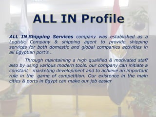 ALL IN Shipping Services company was established as a 
Logistic Company & shipping agent to provide shipping 
services for both domestic and global companies activities in 
all Egyptian port's . 
Through maintaining a high qualified & motivated staff 
also by using various modern tools. our company can initiate a 
constant marketing development and to achieve an important 
rule in the game of competition. Our existence in the main 
cities & ports in Egypt can make our job easier 
 