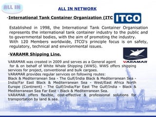 ALL IN NETWORK 
-International Tank Container Organization (ITCO) . 
Established in 1998, the International Tank Container Organisation 
represents the international tank container industry to the public and 
to governmental bodies, with the aim of promoting the industry. 
With 120 Members worldwide, ITCO's principle focus is on safety, 
regulatory, technical and environmental issues. 
-VARAMR Shipping Line. 
VARAMAR was created in 2009 and serves as a General agent 
for & on behalf of White Whale Shipping (WWS). WWS offers shipping 
services for project, conventional and bulk cargoes. 
VARAMAR provides regular services on following routes: 
Black & Mediterranean Sea - The Gulf/India Black & Mediterranean Sea - 
India/Far East Black & Mediterranean Sea - West/East Africa North 
Europe (Continent) - The Gulf/India/Far East The Gulf/India - Black & 
Mediterranean Sea Far East - Black & Mediterranean Sea. 
VARAMAR offers flexible, cost-effective & professional solutions for 
transportation by land & sea. 
 