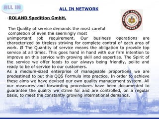 ALL IN NETWORK 
-ROLAND Spedition GmbH. 
The Quality of service demands the most careful 
completion of even the seemingly most 
unimportant job requirement. Our business operations are 
characterized by tireless striving for complete control of each area of 
work. Ø The Quantity of service means the obligation to provide top 
service at all times. This goes hand in hand with our firm intention to 
improve on this service with growing skill and expertise. The Spirit of 
the service we offer leads to our always being friendly, polite and 
ready to be of service to our customers. 
As a medium-sized enterprise of manageable proportions we are 
predestined to put this QQS Formula into practice. In order to achieve 
these aims we have devised our own quality management system. All 
our measures and forwarding procedures have been documented to 
guarantee the quality we strive for and are controlled, on a regular 
basis, to meet the constantly growing international demands. 
 