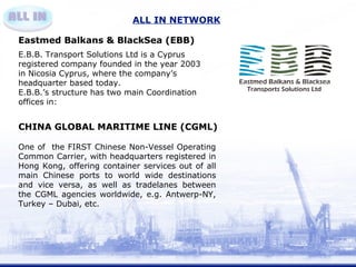 ALL IN NETWORK 
Eastmed Balkans & BlackSea (EBB) 
E.B.B. Transport Solutions Ltd is a Cyprus 
registered company founded in the year 2003 
in Nicosia Cyprus, where the company’s 
headquarter based today. 
E.B.B.’s structure has two main Coordination 
offices in: 
CHINA GLOBAL MARITIME LINE (CGML) 
One of the FIRST Chinese Non-Vessel Operating 
Common Carrier, with headquarters registered in 
Hong Kong, offering container services out of all 
main Chinese ports to world wide destinations 
and vice versa, as well as tradelanes between 
the CGML agencies worldwide, e.g. Antwerp-NY, 
Turkey – Dubai, etc. 
 