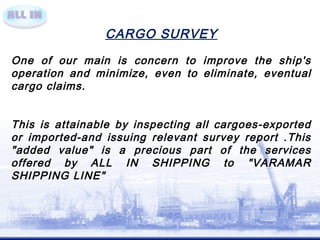 CARGO SURVEY 
One of our main is concern to improve the ship's 
operation and minimize, even to eliminate, eventual 
cargo claims. 
This is attainable by inspecting all cargoes-exported 
or imported-and issuing relevant survey report .This 
"added value" is a precious part of the services 
offered by ALL IN SHIPPING to "VARAMAR 
SHIPPING LINE" 

