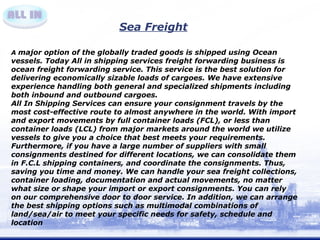 Sea Freight 
A major option of the globally traded goods is shipped using Ocean 
vessels. Today All in shipping services freight forwarding business is 
ocean freight forwarding service. This service is the best solution for 
delivering economically sizable loads of cargoes. We have extensive 
experience handling both general and specialized shipments including 
both inbound and outbound cargoes. 
All In Shipping Services can ensure your consignment travels by the 
most cost-effective route to almost anywhere in the world. With import 
and export movements by full container loads (FCL), or less than 
container loads (LCL) from major markets around the world we utilize 
vessels to give you a choice that best meets your requirements. 
Furthermore, if you have a large number of suppliers with small 
consignments destined for different locations, we can consolidate them 
in F.C.L shipping containers, and coordinate the consignments. Thus, 
saving you time and money. We can handle your sea freight collections, 
container loading, documentation and actual movements, no matter 
what size or shape your import or export consignments. You can rely 
on our comprehensive door to door service. In addition, we can arrange 
the best shipping options such as multimodal combinations of 
land/sea/air to meet your specific needs for safety, schedule and 
location 
 
