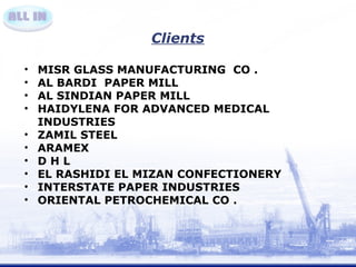 Clients 
• MISR GLASS MANUFACTURING CO . 
• AL BARDI PAPER MILL 
• AL SINDIAN PAPER MILL 
• HAIDYLENA FOR ADVANCED MEDICAL 
INDUSTRIES 
• ZAMIL STEEL 
• ARAMEX 
• D H L 
• EL RASHIDI EL MIZAN CONFECTIONERY 
• INTERSTATE PAPER INDUSTRIES 
• ORIENTAL PETROCHEMICAL CO . 
 