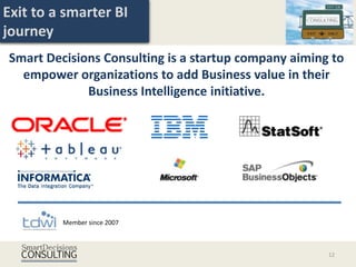 Exit to a smarter BI
journey
Smart Decisions Consulting is a startup company aiming to
  empower organizations to add Business value in their
             Business Intelligence initiative.




         Member since 2007



                                                      12
 