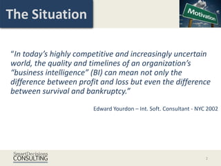 The Situation

“In today’s highly competitive and increasingly uncertain
world, the quality and timelines of an organization’s
“business intelligence” (BI) can mean not only the
difference between profit and loss but even the difference
between survival and bankruptcy.”
                        Edward Yourdon – Int. Soft. Consultant - NYC 2002




                                                                    2
 