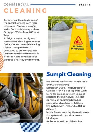 Sumpit Cleaning
We provide professional Septic Tank
and Gutter cleaning
Services in Dubai. The purpose of a
Sumpit cleaning is to separate waste
from the drainage system to avoid
reaching the main sewer line. The
principle of operation based on
separation chambers with filters
the system with inlet and outlet in
different
levels. Grease entering the main sewer
the system will over time create
blockages,
foul odours and pest infestation.
P A G E 1 3
Commercial Cleaning is one of
the special services from Edge
Integrated. The work we offer
varies from maintaining a clean
Sump-pit, Water Tank, & Grease
Trap.
At Edge, you get the highest
standards of cleaning services in
Dubai. Our commercial cleaning
division is unparalleled if
compared to our competition.
Our commercial cleaners would
be reliable and consistent and
produce a healthy environment.
C O M M E R C I A L
C L E A N I N G
 
