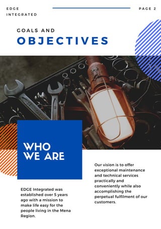 G O A L S A N D
O B J E C T I V E S
E D G E
I N T E G R A T E D
P A G E 2
EDGE Integrated was
established over 5 years
ago with a mission to
make life easy for the
people living in the Mena
Region.
WHO
WE ARE Our vision is to offer
exceptional maintenance
and technical services
practically and
conveniently while also
accomplishing the
perpetual fulfilment of our
customers.
 